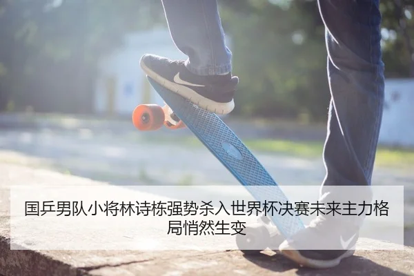 国乒男队小将林诗栋强势杀入世界杯决赛未来主力格局悄然生变